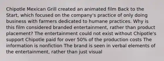 Chipotle Mexican Grill created an animated film Back to the Start, which focused on the company's practice of only doing business with farmers dedicated to humane practices. Why is this film considered branded entertainment, rather than product placement? The entertainment could not exist without Chipotle's support Chipotle paid for over 50% of the production costs The information is nonfiction The brand is seen in verbal elements of the entertainment, rather than just visual