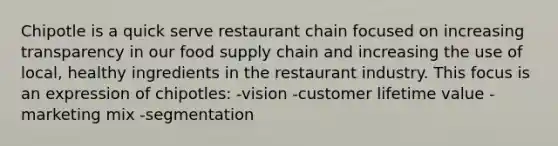 Chipotle is a quick serve restaurant chain focused on increasing transparency in our food supply chain and increasing the use of local, healthy ingredients in the restaurant industry. This focus is an expression of chipotles: -vision -customer lifetime value -marketing mix -segmentation