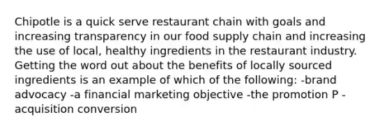 Chipotle is a quick serve restaurant chain with goals and increasing transparency in our food supply chain and increasing the use of local, healthy ingredients in the restaurant industry. Getting the word out about the benefits of locally sourced ingredients is an example of which of the following: -brand advocacy -a financial marketing objective -the promotion P -acquisition conversion