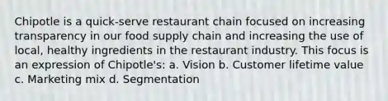 Chipotle is a quick-serve restaurant chain focused on increasing transparency in our food supply chain and increasing the use of local, healthy ingredients in the restaurant industry. This focus is an expression of Chipotle's: a. Vision b. Customer lifetime value c. Marketing mix d. Segmentation