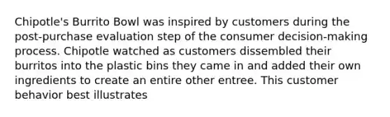 Chipotle's Burrito Bowl was inspired by customers during the post-purchase evaluation step of the consumer decision-making process. Chipotle watched as customers dissembled their burritos into the plastic bins they came in and added their own ingredients to create an entire other entree. This customer behavior best illustrates