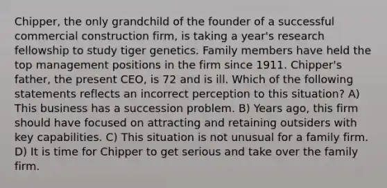 Chipper, the only grandchild of the founder of a successful commercial construction firm, is taking a year's research fellowship to study tiger genetics. Family members have held the top management positions in the firm since 1911. Chipper's father, the present CEO, is 72 and is ill. Which of the following statements reflects an incorrect perception to this situation? A) This business has a succession problem. B) Years ago, this firm should have focused on attracting and retaining outsiders with key capabilities. C) This situation is not unusual for a family firm. D) It is time for Chipper to get serious and take over the family firm.