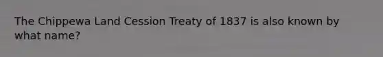 The Chippewa Land Cession Treaty of 1837 is also known by what name?