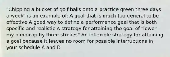 "Chipping a bucket of golf balls onto a practice green three days a week" is an example of: A goal that is much too general to be effective A good way to define a performance goal that is both specific and realistic A strategy for attaining the goal of "lower my handicap by three strokes" An inflexible strategy for attaining a goal because it leaves no room for possible interruptions in your schedule A and D