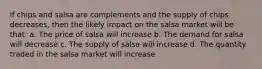 If chips and salsa are complements and the supply of chips decreases, then the likely impact on the salsa market will be that: a. The price of salsa will increase b. The demand for salsa will decrease c. The supply of salsa will increase d. The quantity traded in the salsa market will increase