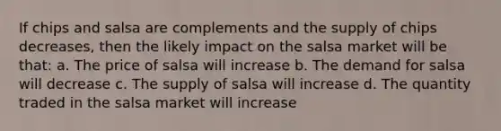 If chips and salsa are complements and the supply of chips decreases, then the likely impact on the salsa market will be that: a. The price of salsa will increase b. The demand for salsa will decrease c. The supply of salsa will increase d. The quantity traded in the salsa market will increase