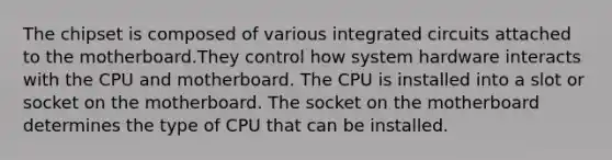 The chipset is composed of various integrated circuits attached to the motherboard.They control how system hardware interacts with the CPU and motherboard. The CPU is installed into a slot or socket on the motherboard. The socket on the motherboard determines the type of CPU that can be installed.