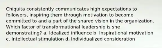 Chiquita consistently communicates high expectations to followers, inspiring them through motivation to become committed to and a part of the shared vision in the organization. Which factor of transformational leadership is she demonstrating? a. Idealized influence b. Inspirational motivation c. Intellectual stimulation d. Individualized consideration