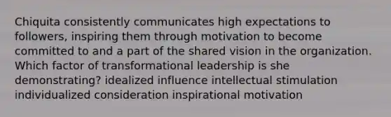 Chiquita consistently communicates high expectations to followers, inspiring them through motivation to become committed to and a part of the shared vision in the organization. Which factor of transformational leadership is she demonstrating? idealized influence intellectual stimulation individualized consideration inspirational motivation