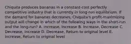 Chiquita produces bananas in a constant-cost perfectly competitive industry that is currently in long-run equilibrium. If the demand for bananas decreases, Chiquita's profit-maximizing output will change in which of the following ways in the short-run and the long-run? A. Increase, Increase B. Increase, Decrease C. Decrease, Increase D. Decrease, Return to original level E. Increase, Return to original level