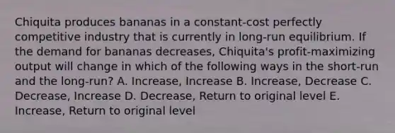 Chiquita produces bananas in a constant-cost perfectly competitive industry that is currently in long-run equilibrium. If the demand for bananas decreases, Chiquita's profit-maximizing output will change in which of the following ways in the short-run and the long-run? A. Increase, Increase B. Increase, Decrease C. Decrease, Increase D. Decrease, Return to original level E. Increase, Return to original level