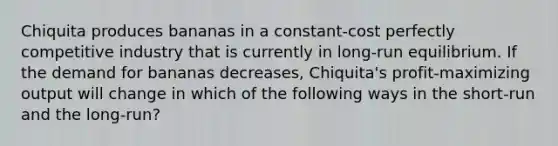 Chiquita produces bananas in a constant-cost perfectly competitive industry that is currently in long-run equilibrium. If the demand for bananas decreases, Chiquita's profit-maximizing output will change in which of the following ways in the short-run and the long-run?