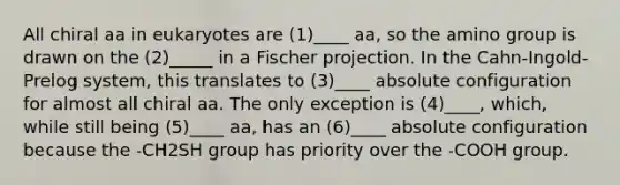 All chiral aa in eukaryotes are (1)____ aa, so the amino group is drawn on the (2)_____ in a Fischer projection. In the Cahn-Ingold-Prelog system, this translates to (3)____ absolute configuration for almost all chiral aa. The only exception is (4)____, which, while still being (5)____ aa, has an (6)____ absolute configuration because the -CH2SH group has priority over the -COOH group.