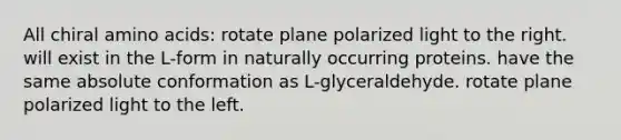 All chiral amino acids: rotate plane polarized light to the right. will exist in the L-form in naturally occurring proteins. have the same absolute conformation as L-glyceraldehyde. rotate plane polarized light to the left.