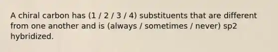 A chiral carbon has (1 / 2 / 3 / 4) substituents that are different from one another and is (always / sometimes / never) sp2 hybridized.