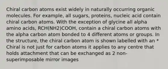 Chiral carbon atoms exist widely in naturally occurring <a href='https://www.questionai.com/knowledge/kjUwUacPFG-organic-molecules' class='anchor-knowledge'>organic molecules</a>. For example, all sugars, proteins, nucleic acid contain chiral carbon atoms. With the exception of glycine all alpha <a href='https://www.questionai.com/knowledge/k9gb720LCl-amino-acids' class='anchor-knowledge'>amino acids</a>, RCH(NH2)COOH, contain a chiral carbon atoms with the alpha carbon atom bonded to 4 different atoms or groups. In the structure, the chiral carbon atom is shown labelled with an * Chiral is not just for carbon atoms it applies to any centre that holds attachment that can be exchanged as 2 non-superimposable mirror images