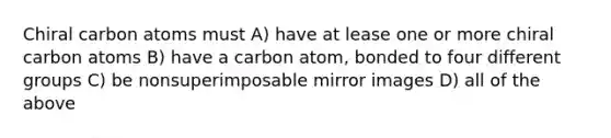 Chiral carbon atoms must A) have at lease one or more chiral carbon atoms B) have a carbon atom, bonded to four different groups C) be nonsuperimposable mirror images D) all of the above