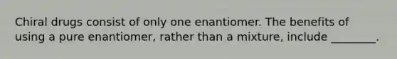 Chiral drugs consist of only one enantiomer. The benefits of using a pure enantiomer, rather than a mixture, include ________.