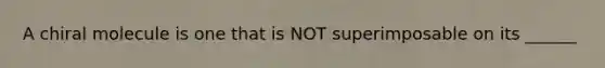 A chiral molecule is one that is NOT superimposable on its ______