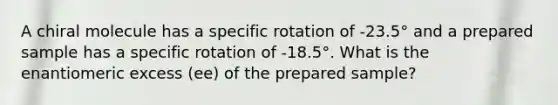 A chiral molecule has a specific rotation of -23.5° and a prepared sample has a specific rotation of -18.5°. What is the enantiomeric excess (ee) of the prepared sample?