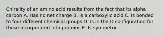 Chirality of an amino acid results from the fact that its alpha carbon A. Has no net charge B. Is a carboxylic acid C. Is bonded to four different chemical groups D. Is in the D configuration for those incorporated into proteins E. Is symmetric