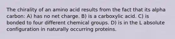 The chirality of an amino acid results from the fact that its alpha carbon: A) has no net charge. B) is a carboxylic acid. C) is bonded to four different chemical groups. D) is in the L absolute configuration in naturally occurring proteins.