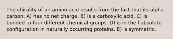 The chirality of an amino acid results from the fact that its alpha carbon: A) has no net charge. B) is a carboxylic acid. C) is bonded to four different chemical groups. D) is in the l absolute configuration in naturally occurring proteins. E) is symmetric.