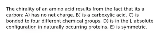 The chirality of an amino acid results from the fact that its a carbon: A) has no net charge. B) is a carboxylic acid. C) is bonded to four different chemical groups. D) is in the L absolute configuration in naturally occurring proteins. E) is symmetric.