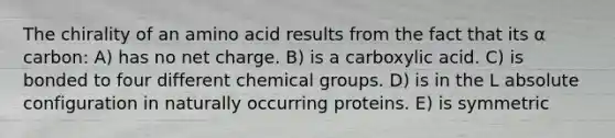 The chirality of an amino acid results from the fact that its α carbon: A) has no net charge. B) is a carboxylic acid. C) is bonded to four different chemical groups. D) is in the L absolute configuration in naturally occurring proteins. E) is symmetric