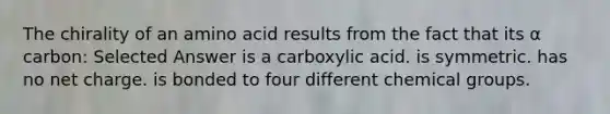 The chirality of an amino acid results from the fact that its α carbon: Selected Answer is a carboxylic acid. is symmetric. has no net charge. is bonded to four different chemical groups.