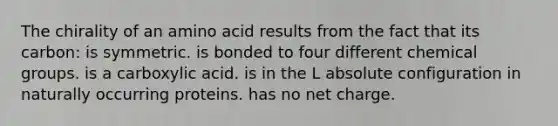 The chirality of an amino acid results from the fact that its carbon: is symmetric. is bonded to four different chemical groups. is a carboxylic acid. is in the L absolute configuration in naturally occurring proteins. has no net charge.