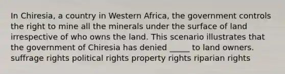 In Chiresia, a country in Western Africa, the government controls the right to mine all the minerals under the surface of land irrespective of who owns the land. This scenario illustrates that the government of Chiresia has denied _____ to land owners. suffrage rights political rights property rights riparian rights