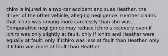 chiro is injured in a two-car accident and sues Heather, the driver of the other vehicle, alleging negligence. Heather claims that Ichiro was driving more carelessly than she was. Comparative negligence may reduce Ichiro's recovery​ ​even if Ichiro was only slightly at fault. ​only if Ichiro and Heather were equally at fault. ​only if Ichiro was less at fault than Heather. ​only if Ichiro was more at fault than Heather.