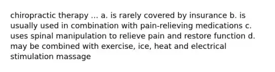 chiropractic therapy ... a. is rarely covered by insurance b. is usually used in combination with pain-relieving medications c. uses spinal manipulation to relieve pain and restore function d. may be combined with exercise, ice, heat and electrical stimulation massage