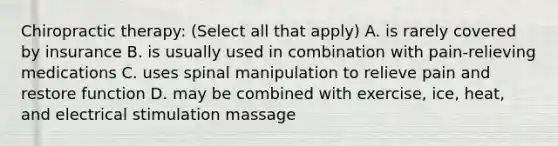 Chiropractic therapy: (Select all that apply) A. is rarely covered by insurance B. is usually used in combination with pain-relieving medications C. uses spinal manipulation to relieve pain and restore function D. may be combined with exercise, ice, heat, and electrical stimulation massage