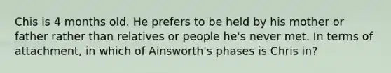 Chis is 4 months old. He prefers to be held by his mother or father rather than relatives or people he's never met. In terms of attachment, in which of Ainsworth's phases is Chris in?
