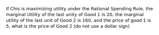 If Chis is maximizing utility under the Rational Spending Rule, the marginal Utility of the last unity of Good 1 is 20, the marginal utility of the last unit of Good 2 is 160, and the price of good 1 is 5, what is the price of Good 2 (do not use a dollar sign)