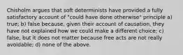 Chisholm argues that soft determinists have provided a fully satisfactory account of "could have done otherwise" principle a) true; b) false because, given their account of causation, they have not explained how we could make a different choice; c) false, but it does not matter because free acts are not really avoidable; d) none of the above.