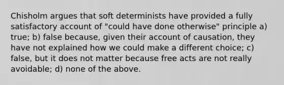 Chisholm argues that soft determinists have provided a fully satisfactory account of "could have done otherwise" principle a) true; b) false because, given their account of causation, they have not explained how we could make a different choice; c) false, but it does not matter because free acts are not really avoidable; d) none of the above.