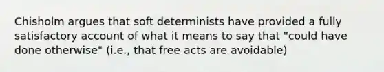 Chisholm argues that soft determinists have provided a fully satisfactory account of what it means to say that "could have done otherwise" (i.e., that free acts are avoidable)