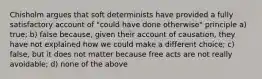 Chisholm argues that soft determinists have provided a fully satisfactory account of "could have done otherwise" principle a) true; b) false because, given their account of causation, they have not explained how we could make a different choice; c) false, but it does not matter because free acts are not really avoidable; d) none of the above