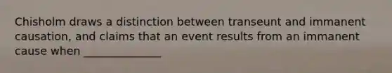 Chisholm draws a distinction between transeunt and immanent causation, and claims that an event results from an immanent cause when ______________