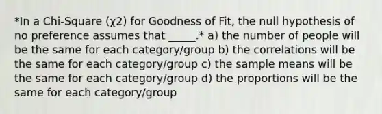 *In a Chi-Square (χ2) for Goodness of Fit, the null hypothesis of no preference assumes that _____.* a) the number of people will be the same for each category/group b) the correlations will be the same for each category/group c) the sample means will be the same for each category/group d) the proportions will be the same for each category/group