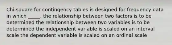 Chi-square for contingency tables is designed for frequency data in which _____. the relationship between two factors is to be determined the relationship between two variables is to be determined the independent variable is scaled on an interval scale the dependent variable is scaled on an ordinal scale