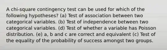 A chi-square contingency test can be used for which of the following hypotheses? (a) Test of association between two categorical variables. (b) Test of independence between two categorical variables. (d) Test of whether a variable has Poisson distribution. (e) a, b and c are correct and equivalent (c) Test of the equality of the probability of success amongst two groups.