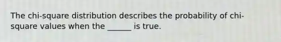 The chi-square distribution describes the probability of chi-square values when the ______ is true.