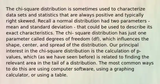 The chi-square distribution is sometimes used to characterize data sets and statistics that are always positive and typically right skewed. Recall a normal distribution had two parameters - mean and <a href='https://www.questionai.com/knowledge/kqGUr1Cldy-standard-deviation' class='anchor-knowledge'>standard deviation</a> - that could be used to describe its exact characteristics. The chi- square distribution has just one parameter called degrees of freedom (df), which influences the shape, center, and spread of the distribution. Our principal interest in the chi-square distribution is the calculation of p-values, which (as we have seen before) is related to finding the relevant area in the tail of a distribution. The most common ways to do this are using computer software, using a <a href='https://www.questionai.com/knowledge/kNoLl6ZfSV-graphing-calculator' class='anchor-knowledge'>graphing calculator</a>, or using a table.