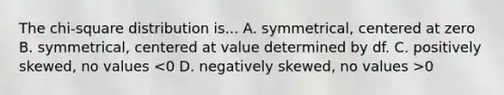 The chi-square distribution is... A. symmetrical, centered at zero B. symmetrical, centered at value determined by df. C. positively skewed, no values 0