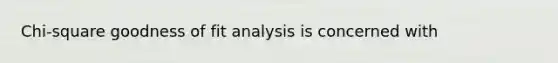 Chi-square goodness of fit analysis is concerned with