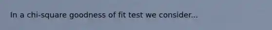 In a chi-square goodness of fit test we consider...